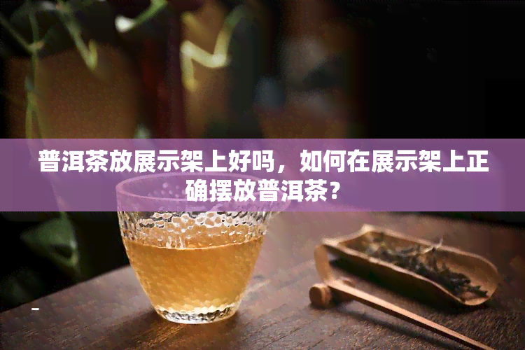 普洱茶放展示架上好吗，如何在展示架上正确摆放普洱茶？