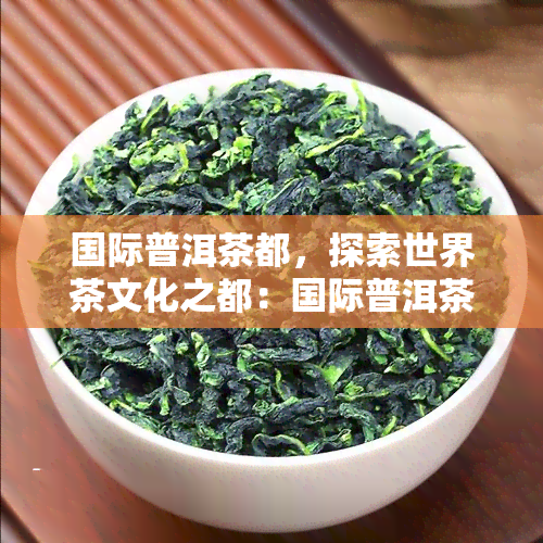 国际普洱茶都，探索世界茶文化之都：国际普洱茶都