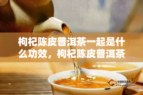 枸杞陈皮普洱茶一起是什么功效，枸杞陈皮普洱茶的神奇组合：探究三者合一的功效