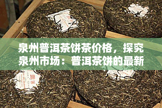 泉州普洱茶饼茶价格，探究泉州市场：普洱茶饼的最新价格走势