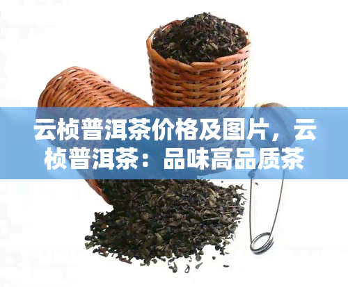 云桢普洱茶价格及图片，云桢普洱茶：品味高品质茶叶的不二之选，附价格与图片