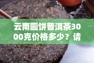 云南圆饼普洱茶3000克价格多少？请给出详细回答。