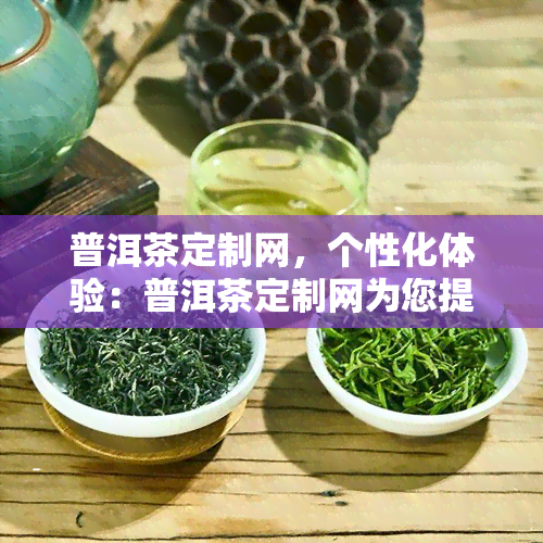 普洱茶定制网，个性化体验：普洱茶定制网为您提供专属茶叶服务