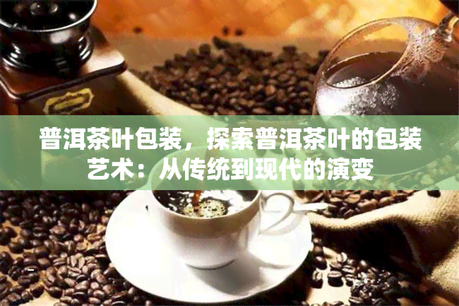 普洱茶叶包装，探索普洱茶叶的包装艺术：从传统到现代的演变