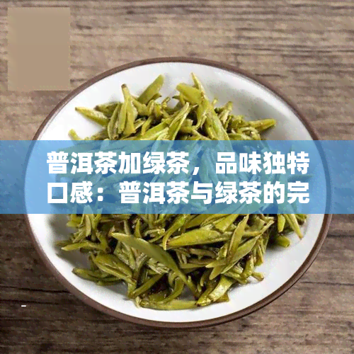 普洱茶加绿茶，品味独特口感：普洱茶与绿茶的完美融合