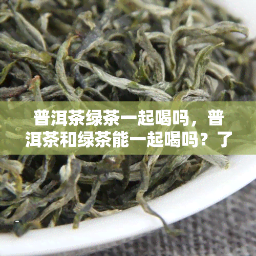 普洱茶绿茶一起喝吗，普洱茶和绿茶能一起喝吗？了解一下它们的搭配效果！