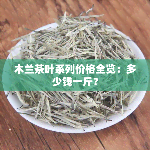 木兰茶叶系列价格全览：多少钱一斤？