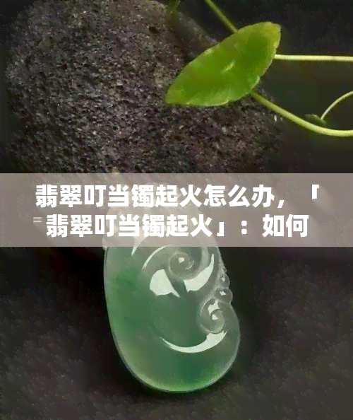 翡翠叮当镯起火怎么办，「翡翠叮当镯起火」：如何应对？