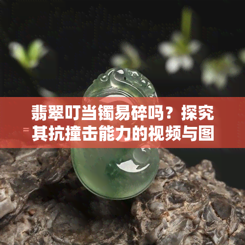 翡翠叮当镯易碎吗？探究其抗撞击能力的视频与图片解析