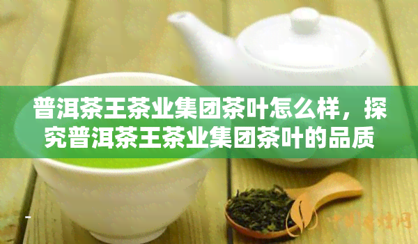 普洱茶王茶业集团茶叶怎么样，探究普洱茶王茶业集团茶叶的品质与口碑