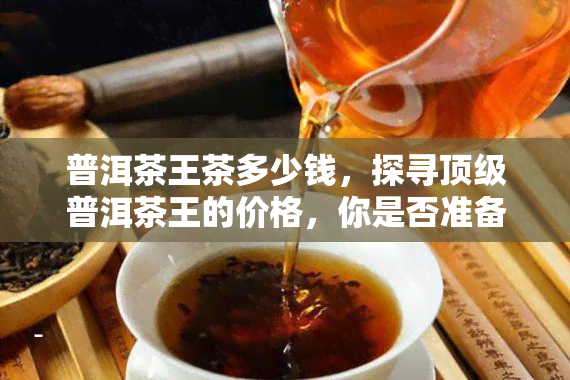 普洱茶王茶多少钱，探寻顶级普洱茶王的价格，你是否准备好了？