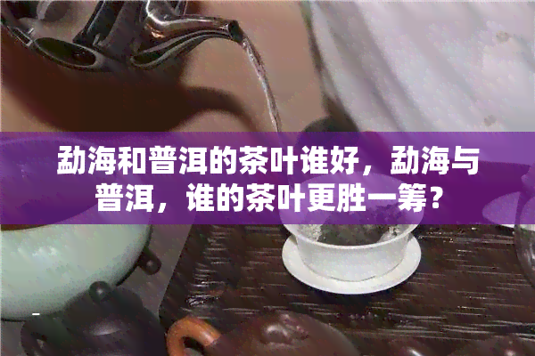 勐海和普洱的茶叶谁好，勐海与普洱，谁的茶叶更胜一筹？