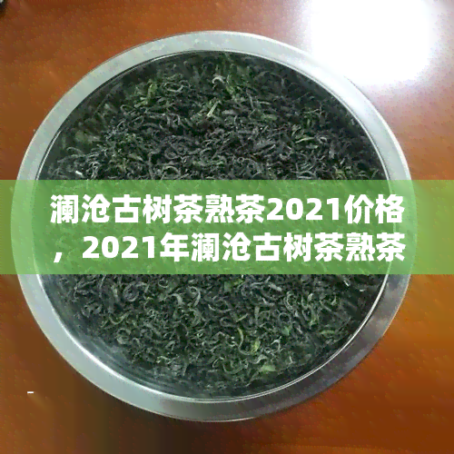 澜沧古树茶熟茶2021价格，2021年澜沧古树茶熟茶价格是多少？