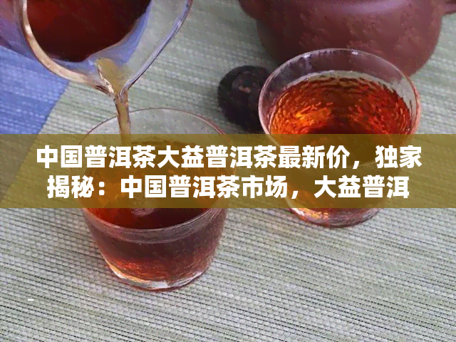 中国普洱茶大益普洱茶最新价，独家揭秘：中国普洱茶市场，大益普洱茶最新价格走势分析！
