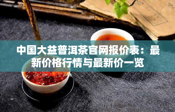 中国大益普洱茶官网报价表：最新价格行情与最新价一览