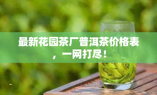 最新花园茶厂普洱茶价格表，一网打尽！