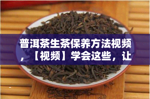 普洱茶生茶保养方法视频，【视频】学会这些，让你的普洱茶生茶焕发新生命！