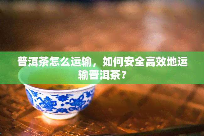 普洱茶怎么运输，如何安全高效地运输普洱茶？