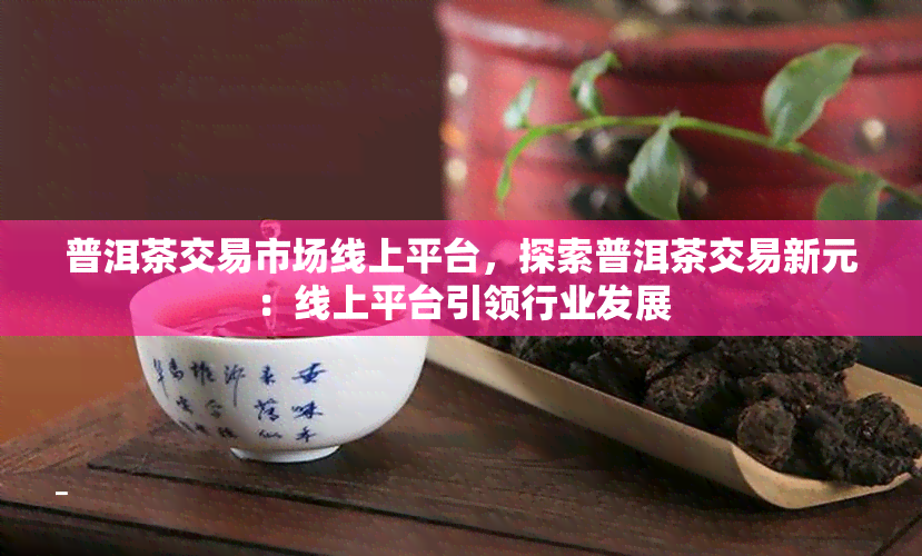 普洱茶交易市场线上平台，探索普洱茶交易新元：线上平台引领行业发展