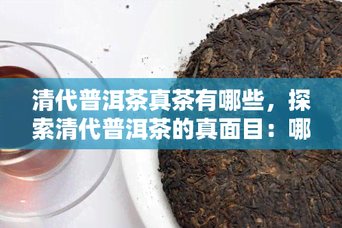 清代普洱茶真茶有哪些，探索清代普洱茶的真面目：哪些品种是真正的普洱茶？