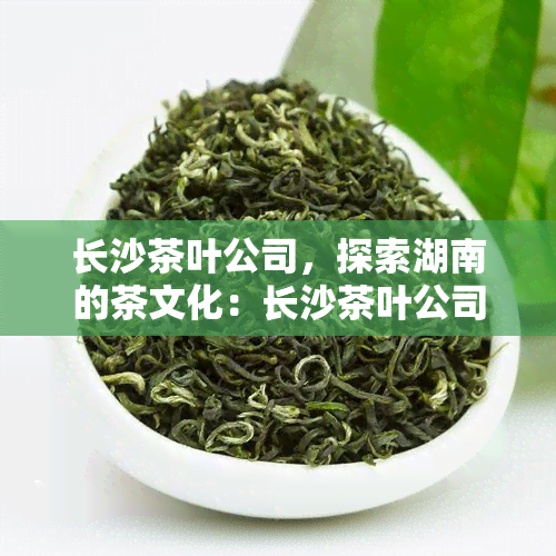 长沙茶叶公司，探索湖南的茶文化：长沙茶叶公司的故事与产品