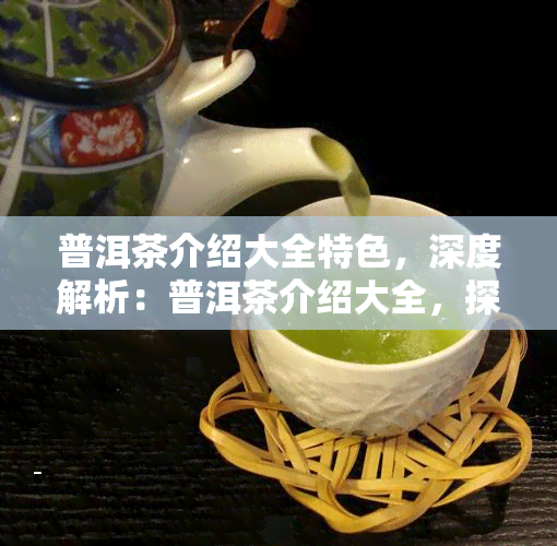 普洱茶介绍大全特色，深度解析：普洱茶介绍大全，探索其独特魅力与文化特色