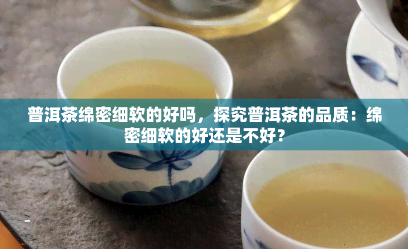 普洱茶绵密细软的好吗，探究普洱茶的品质：绵密细软的好还是不好？