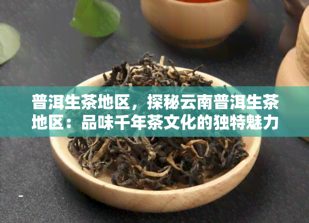 普洱生茶地区，探秘云南普洱生茶地区：品味千年茶文化的独特魅力