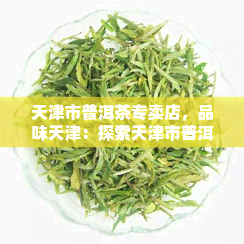 天津市普洱茶专卖店，品味天津：探索天津市普洱茶专卖店，领略云南特色茶文化