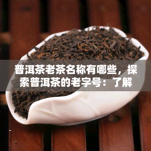 普洱茶老茶名称有哪些，探索普洱茶的老字号：了解那些历悠久的普洱茶名品