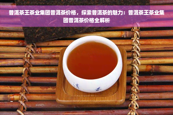 普洱茶王茶业集团普洱茶价格，探索普洱茶的魅力：普洱茶王茶业集团普洱茶价格全解析