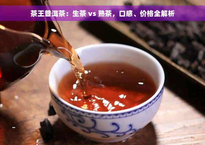 茶王普洱茶：生茶 vs 熟茶，口感、价格全解析