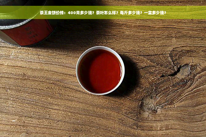 茶王金饼价格：400克多少钱？茶叶怎么样？每斤多少钱？一盒多少钱？