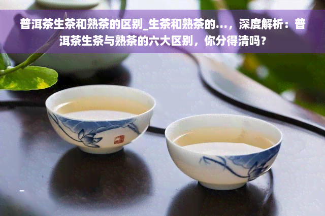 普洱茶生茶和熟茶的区别_生茶和熟茶的...，深度解析：普洱茶生茶与熟茶的六大区别，你分得清吗？