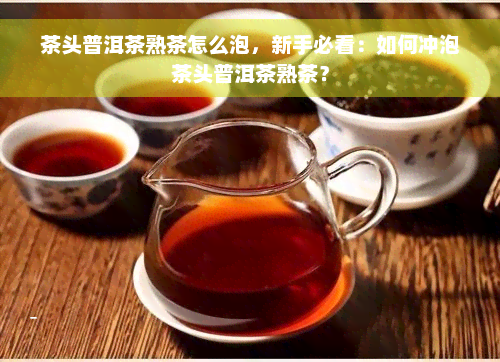 茶头普洱茶熟茶怎么泡，新手必看：如何冲泡茶头普洱茶熟茶？