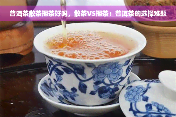 普洱茶散茶捆茶好吗，散茶VS捆茶：普洱茶的选择难题