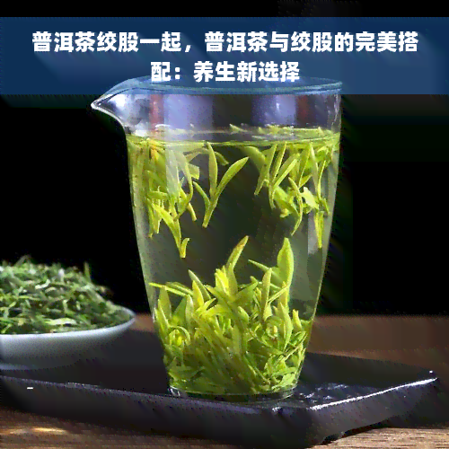 普洱茶绞股一起，普洱茶与绞股的完美搭配：养生新选择