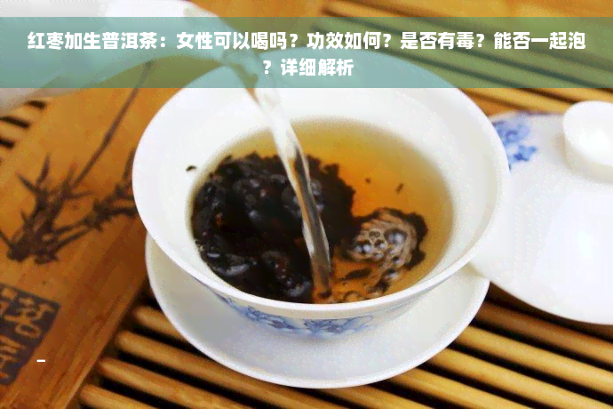 红枣加生普洱茶：女性可以喝吗？功效如何？是否有毒？能否一起泡？详细解析