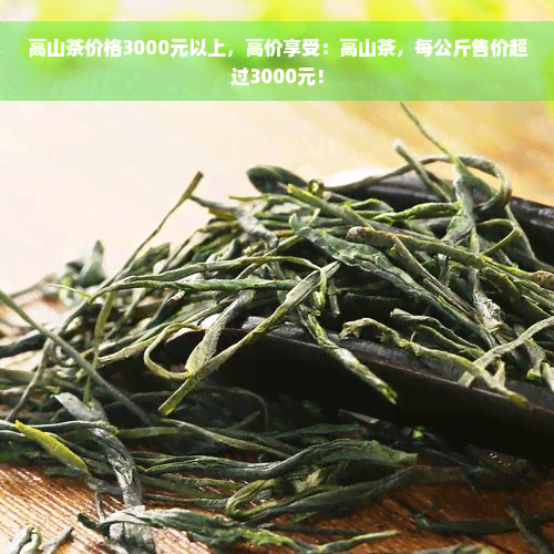 高山茶价格3000元以上，高价享受：高山茶，每公斤售价超过3000元！
