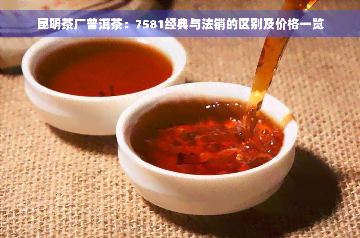 昆明茶厂普洱茶：7581经典与法销的区别及价格一览