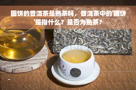 圆饼的普洱茶是熟茶吗，普洱茶中的'圆饼'是指什么？是否为熟茶？