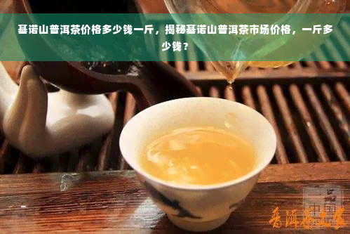 基诺山普洱茶价格多少钱一斤，揭秘基诺山普洱茶市场价格，一斤多少钱？