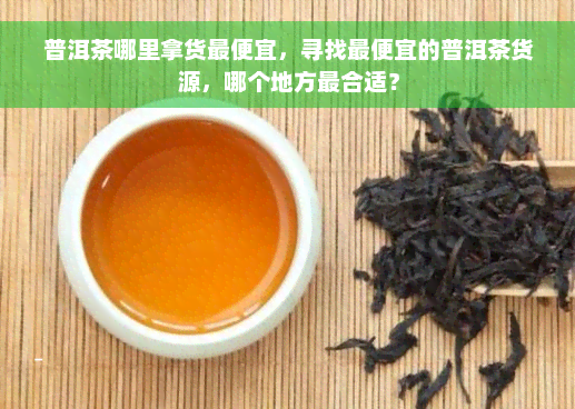 普洱茶哪里拿货更便宜，寻找更便宜的普洱茶货源，哪个地方最合适？