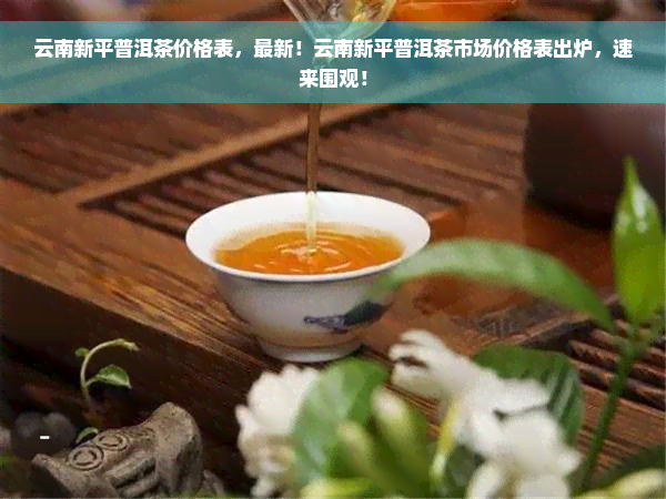 云南新平普洱茶价格表，最新！云南新平普洱茶市场价格表出炉，速来围观！