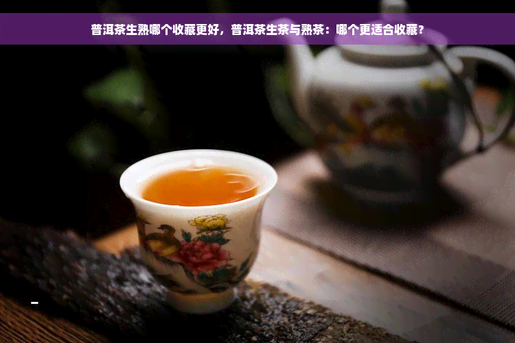 普洱茶生熟哪个收藏更好，普洱茶生茶与熟茶：哪个更适合收藏？