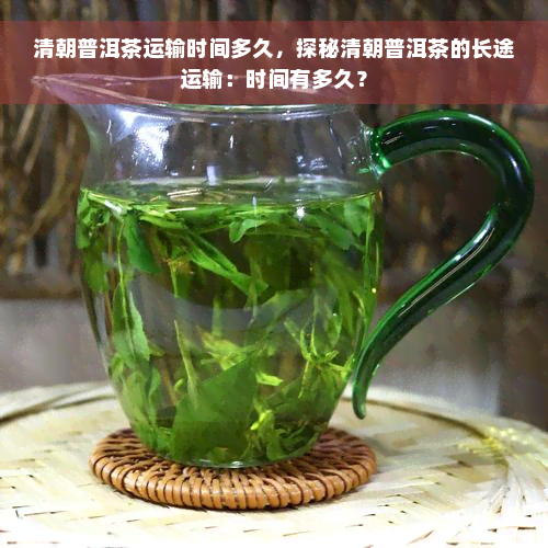 清朝普洱茶运输时间多久，探秘清朝普洱茶的长途运输：时间有多久？