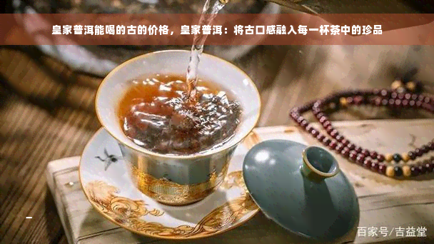 皇家普洱能喝的古的价格，皇家普洱：将古口感融入每一杯茶中的珍品