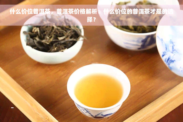 什么价位普洱茶，普洱茶价格解析：什么价位的普洱茶才是的选择？