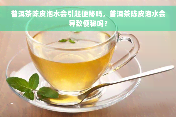普洱茶陈皮泡水会引起便秘吗，普洱茶陈皮泡水会导致便秘吗？