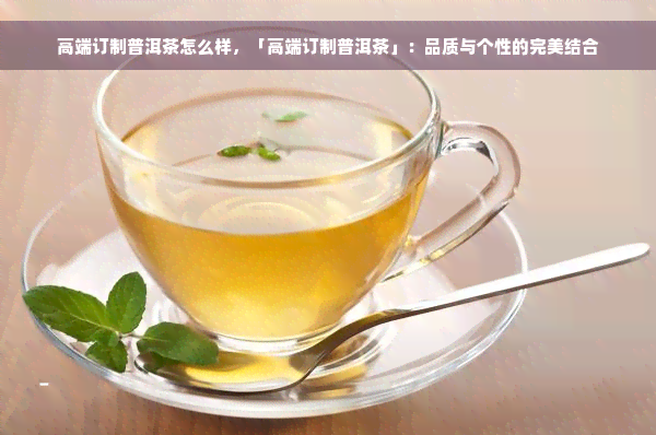 高端订制普洱茶怎么样，「高端订制普洱茶」：品质与个性的完美结合